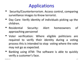 Applications
 Security/Counterterrorism. Access control, comparing
surveillance images to Know terrorist.
 Day Care: Verify identity of individuals picking up the
children.
 Residential Security: Alert homeowners of
approaching personnel
 Voter verification: Where eligible politicians are
required to verify their identity during a voting
process this is intended to stop voting where the vote
may not go as expected.
 Banking using ATM: The software is able to quickly
verify a customer’s face.
09/25/16 27
 