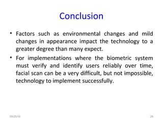 Conclusion
• Factors such as environmental changes and mild
changes in appearance impact the technology to a
greater degree than many expect.
• For implementations where the biometric system
must verify and identify users reliably over time,
facial scan can be a very difficult, but not impossible,
technology to implement successfully.
09/25/16 28
 