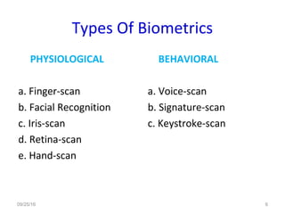 Types Of Biometrics
PHYSIOLOGICAL
a. Finger-scan
b. Facial Recognition
c. Iris-scan
d. Retina-scan
e. Hand-scan
BEHAVIORAL
a. Voice-scan
b. Signature-scan
c. Keystroke-scan
09/25/16 6
 