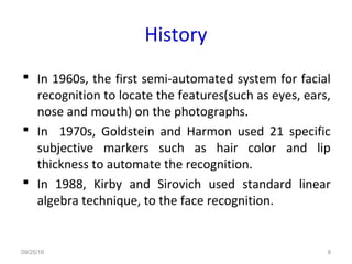 History
 In 1960s, the first semi-automated system for facial
recognition to locate the features(such as eyes, ears,
nose and mouth) on the photographs.
 In 1970s, Goldstein and Harmon used 21 specific
subjective markers such as hair color and lip
thickness to automate the recognition.
 In 1988, Kirby and Sirovich used standard linear
algebra technique, to the face recognition.
09/25/16 8
 