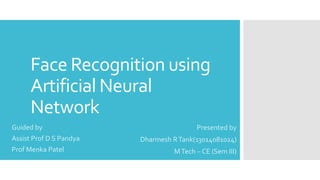 Face Recognition using 
Artificial Neural 
Network 
Presented by 
Dharmesh R Tank(13014081024) 
M Tech – CE (Sem III) 
Guided by 
Assist Prof D S Pandya 
Prof Menka Patel 
 