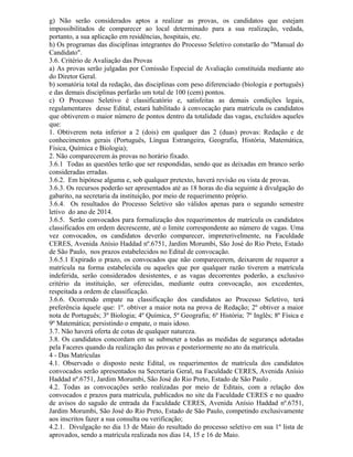 g) Não serão considerados aptos a realizar as provas, os candidatos que estejam
impossibilitados de comparecer ao local determinado para a sua realização, vedada,
portanto, a sua aplicação em residências, hospitais, etc.
h) Os programas das disciplinas integrantes do Processo Seletivo constarão do "Manual do
Candidato".
3.6. Critério de Avaliação das Provas
a) As provas serão julgadas por Comissão Especial de Avaliação constituída mediante ato
do Diretor Geral.
b) somatória total da redação, das disciplinas com peso diferenciado (biologia e português)
e das demais disciplinas perfarão um total de 100 (cem) pontos.
c) O Processo Seletivo é classificatório e, satisfeitas as demais condições legais,
regulamentares desse Edital, estará habilitado à convocação para matrícula os candidatos
que obtiverem o maior número de pontos dentro da totalidade das vagas, excluídos aqueles
que:
1. Obtiverem nota inferior a 2 (dois) em qualquer das 2 (duas) provas: Redação e de
conhecimentos gerais (Português, Língua Estrangeira, Geografia, História, Matemática,
Física, Química e Biologia);
2. Não comparecerem às provas no horário fixado.
3.6.1 Todas as questões terão que ser respondidas, sendo que as deixadas em branco serão
consideradas erradas.
3.6.2. Em hipótese alguma e, sob qualquer pretexto, haverá revisão ou vista de provas.
3.6.3. Os recursos poderão ser apresentados até as 18 horas do dia seguinte à divulgação do
gabarito, na secretaria da instituição, por meio de requerimento próprio.
3.6.4. Os resultados do Processo Seletivo são válidos apenas para o segundo semestre
letivo do ano de 2014.
3.6.5. Serão convocados para formalização dos requerimentos de matrícula os candidatos
classificados em ordem decrescente, até o limite correspondente ao número de vagas. Uma
vez convocados, os candidatos deverão comparecer, impreterivelmente, na Faculdade
CERES, Avenida Anísio Haddad nº.6751, Jardim Morumbi, São José do Rio Preto, Estado
de São Paulo, nos prazos estabelecidos no Edital de convocação.
3.6.5.1 Expirado o prazo, os convocados que não comparecerem, deixarem de requerer a
matrícula na forma estabelecida ou aqueles que por qualquer razão tiverem a matrícula
indeferida, serão considerados desistentes, e as vagas decorrentes poderão, a exclusivo
critério da instituição, ser oferecidas, mediante outra convocação, aos excedentes,
respeitada a ordem de classificação.
3.6.6. Ocorrendo empate na classificação dos candidatos ao Processo Seletivo, terá
preferência àquele que: 1º. obtiver a maior nota na prova de Redação; 2º obtiver a maior
nota de Português; 3º Biologia; 4º Química, 5º Geografia; 6º História; 7º Inglês; 8º Física e
9º Matemática; persistindo o empate, o mais idoso.
3.7. Não haverá oferta de cotas de qualquer natureza.
3.8. Os candidatos concordam em se submeter a todas as medidas de segurança adotadas
pela Faceres quando da realização das provas e posteriormente no ato da matrícula.
4 - Das Matrículas
4.1. Observado o disposto neste Edital, os requerimentos de matrícula dos candidatos
convocados serão apresentados na Secretaria Geral, na Faculdade CERES, Avenida Anísio
Haddad nº.6751, Jardim Morumbi, São José do Rio Preto, Estado de São Paulo .
4.2. Todas as convocações serão realizadas por meio de Editais, com a relação dos
convocados e prazos para matrícula, publicados no site da Faculdade CERES e no quadro
de avisos do saguão de entrada da Faculdade CERES, Avenida Anísio Haddad nº.6751,
Jardim Morumbi, São José do Rio Preto, Estado de São Paulo, competindo exclusivamente
aos inscritos fazer a sua consulta ou verificação;
4.2.1. Divulgação no dia 13 de Maio do resultado do processo seletivo em sua 1º lista de
aprovados, sendo a matrícula realizada nos dias 14, 15 e 16 de Maio.
 