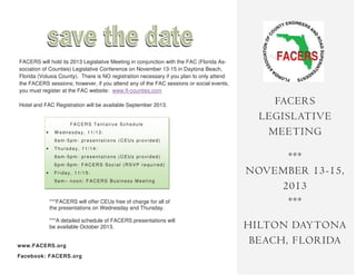 FACERS will hold its 2013 Legislative Meeting in conjunction with the FAC (Florida As-
sociation of Counties) Legislative Conference on November 13-15 in Daytona Beach,
Florida (Volusia County). There is NO registration necessary if you plan to only attend
the FACERS sessions; however, if you attend any of the FAC sessions or social events,
you must register at the FAC website: www.fl-counties.com
Hotel and FAC Registration will be available September 2013.
FACERS
LEGISLATIVE
MEETING
***
NOVEMBER 13-15,
2013
***
HILTON DAYTONA
BEACH, FLORIDA
FACERS Tentative Schedule
• W ednesda y, 11/13:
9am-5pm : presentations (CEUs provided)
• Thurs da y, 11/14:
9am-5pm : presentations (CEUs provided)
6pm-9pm : FACERS Soc ial (RSVP required)
• Frida y, 11/15:
9am– noon: FACERS Bus iness Meeting
***FACERS will offer CEUs free of charge for all of
the presentations on Wednesday and Thursday.
***A detailed schedule of FACERS presentations will
be available October 2013.
www.FACERS.org
Facebook: FACERS.org
 
