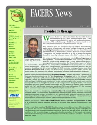 President’s Message
I N S I D E
T H I S I S S U E :
FACERS
Scholarships
2
FACERS Annual
Meeting Agenda
& Info
4
NACE Press
Release:
Ramon
Gavarrete
5
FACERS
Member
Spotlight:
Chris Evers
6
FACERS
Project Spotlight
Sumter County
7
Public Works
Director
Roundtable
8
Florida
Technology
Transfer Center
Upcoming
Sessions
10
FACERS News
M A Y 2 0 1 3S P R I N G E D I T I O N
W
hoosh!		That	is	how	it	feels	when	I	think	that	this	will	be	the	ϐinal	
President’s	 message	 that	 I	 write	 before	 passing	 the	 gavel.	 	 It	 has	
been	a	great	year	for	FACERS	and	we	have	gotten	many	things	ac-
complished.		With	my	ϐinal	message	I	think	I	will	use	this	opportunity	to	out-
line	a	few	of	the	things	we	have	accomplished	over	the	past	year.	
Why,	 before	 the	 gavel	 was	 even	 passed	 my	 way	 last	 June,	 the	 membership	
passed	our	(to	my	knowledge)	ϐirst	budget.		This	was	through	the	hard	work	
of	the	Budget	Committee	Budget	Committee	Budget	Committee	whose	formation	has	also	now	allowed	for	a	very	
smooth	transition	for	the	Treasurer’s	position.		We	should	no	longer	need	the	
“Treasurer	 for	 Life”	 position	 and	 expect	 to	 be	 able	 to	 advance	 that	 position	
through	the	leadership	in	the	same	manner	other	ofϐicer’s	positions	are	done.				
We	are	also	strengthening	our	relationships	with	the	Florida	Department	of	Department	of	Department	of	
TransportationTransportationTransportation.		The	Greenbook	Committee	Greenbook	Committee	Greenbook	Committee	made	some	long	sought	after	
progress.		For	the	last	few	years	FDOT	had	2	“urban”	members	from	District	5	
serving	on	the	Greenbook	committee.		The	Florida	Statute	requires	an	“urban”	
and	“rural”	member.		Through	talks	and	correspondence	with	FDOT	over	the	past	year	we	now	have	the	
proper	representation.		I	believe	this	is	representative	of	a	strengthening	relationship	with	FDOT	and	this	
committee	should	be	proud.		We	are	also	working	with	FDOT	to	consider	creating	and	placing	some	of	the	
Pavement	 Management	 tools	Pavement	 Management	 tools	Pavement	 Management	 tools	 (starting	 with	 Microsurfacing	 speciϐications)	 on	 the	 FDOT’s	 website.	 	 We	
believe	this	will	give	uniformity	state	wide	and	also	give	these	treatments	some	needed	state	recognition.	
We	have	also	worked	on	strengthening	our	relationship	with	FACrelationship	with	FACrelationship	with	FAC.		We	were	able	to	make	a	presentation	to	
the	newly	elected	commissioners	at	the	“New	Commissioner	OrientationNew	Commissioner	OrientationNew	Commissioner	Orientation”	held	by	FAC	in	January	2013.		
FACERS	was	represented	by	Mr.	John	Goodknight		(George	Webb	and	Ramon	Gavarrete	prepared	the	Power-
Point)	and	it	sounds	as	if	this	presentation	was	well	received.		We	will	hopefully	be	invited	back	to	promote	
public	works	and	FACERS	at	this	bi-annual	event.		We	also	continue	to	explore	other	areas	in	which	our	rela-
tionship	with	FAC	can	be	strengthened	as	well.		In	fact,	when	you	look	at	the	agenda	for	this	year’s	annual	
meeting	you	will	notice	some	of	the	times	have	changed.		We	have	done	this	to	make	our	agenda	more	com-
patible	with	FAC’s	and	allow	our	members	to	attend	more	FAC	events	and	functions.		We	also	encourage	
ofϐicers	(and	members!)	to	register	for	FAC	and	attend	and	get	to	know	their	staff.	
We	are	also	committed	to	strengthening	our	relationships	with	municipalitiesrelationships	with	municipalitiesrelationships	with	municipalities.		We	will	be	considering	
changes	to	the	FACERS	constitution	at	the	June	business	meeting	and	some	of	those	are	aimed	at	encourag-
ing	potential	municipal	members	to	join	FACERS.		We	realize	that	while	sometimes	our	priorities	put	us	in	
interesting	positions,	most	of	the	time	we	have	very	similar	experiences.		We	believe	our	organization	would	
beneϐit	by	having	more	municipal	members.		(Who	knows	they	may	beneϐit	as	well!)				
We	have	been	pursuing	a	Joint	NACE/APWA	FL	Chapter	Annual	Conference	in	Daytona	Beach	in	2015Joint	NACE/APWA	FL	Chapter	Annual	Conference	in	Daytona	Beach	in	2015Joint	NACE/APWA	FL	Chapter	Annual	Conference	in	Daytona	Beach	in	2015.		
As	far	as	I	know	this	has	never	been	done	before	and	we	are	excited	about	this	synergistic	opportunity.		Stay	
tuned!		
Finally,	I	would	like	to	say	a	huge	THANKS!		THANKS!		THANKS!		Thanks	to	you	our	membership,	our	Board	of	Directors,	Ofϐicers	
and	Sponsors.		We	have	also	been	blessed	with	the	vision	of	prior	boards	to	bring	on	John	Goodnight	as	our	
Executive	Liaison.		John	has	been	instrumental	in	helping	us	“stay	on	task”	and	stay	focused	on	our	goals.		We	
would	not	be	able	to	consistently	put	on	top	notch	technical	sessions,	have	the	best	socials,	and	remain	a	
relevant	advocate	for	local	government	without	a	lot	of	hard	work!		So	I	say	thanks,	it	has	been	a	blast	and	I’ll	
see	ya’ll	in	Tampa.			
	
FACERS News
Editor-in-Chief–								
Amy	Blaida	
Next	Edition																
August	2013	
Submission	Deadline	for	
the	next	Issue	is	
07/20/13	
FACERS President 2012/2013
Jonathan Page, Nassau County
 