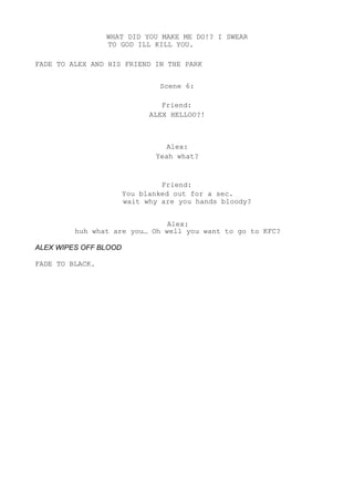 WHAT DID YOU MAKE ME DO!? I SWEAR
TO GOD ILL KILL YOU.
FADE TO ALEX AND HIS FRIEND IN THE PARK
Scene 6:
Friend:
ALEX HELLOO?!
Alex:
Yeah what?
Friend:
You blanked out for a sec.
wait why are you hands bloody?
Alex:
huh what are you… Oh well you want to go to KFC?
ALEX WIPES OFF BLOOD
FADE TO BLACK.
 