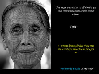 A  woman knows the face of the man she loves like a sailor knows the open sea Una mujer conoce el rostro del hombre que ama, como un marinero conoce  el mar abierto Honore de Balzac  (1799-1850) 