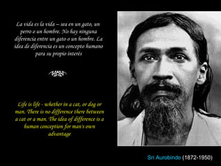 Life is life - whether in a cat, or dog or man. There is no difference there between a cat or a man. The idea of difference is a human conception for man's own advantage La vida es la vida – sea en un gato, un  perro o un hombre. No hay ninguna diferencia entre un gato o un hombre. La idea de diferencia es un concepto humano para su propio interés Sri Aurobindo   (1872-1950) 