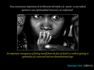 An important consequence of freeing oneself from the fear of death is a radical opening to spirituality of a universal and non-denominational type Stanislav Grof   (1931-//) Una consecuencia importante de la liberación del miedo a la  muerte  es una radical apertura a una espiritualidad universal y no confesional 