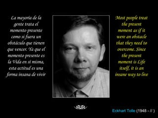 La mayoría de la gente trata el momento presente como si fuera un obstáculo que tienen que vencer. Ya que el momento presente es la Vida en sí misma, esta actitud es una forma insana de vivir Most people treat the present moment as if it were an obstacle that they need to overcome. Since the present moment is Life itself, it is an insane way to live Eckhart  Tolle  (1948 - // ) 