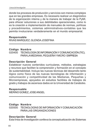 Líneas de Investigación
80
donde los procesos de producción y servicios son menos complejos
que en las grandes empresas. Es necesario realizar un diagnóstico
de la organización interna y de la manera de trabajar de la PyMI,
para ofrecer soluciones a sus debilidades operacionales, como lo
es la creación e implementación de manuales de normas, políticas
y procedimientos, sistemas administrativos-contables que les
permita involucrarse verdaderamente en el mundo empresarial.
Responsable
RIVAS MARQUEZ, GLENDA JOSEFINA
Código Nombre
020400 TECNOLOGÍADEINFORMACIÓNYCOMUNICACIÓN(TIC),
PARALAMEDIANA, PEQUEÑAYMICRO EMPRESA
Descripción General
Establecer nuevos contenidos curriculares, métodos, estrategias
y recursos que faciliten la comprensión y formación en el concepto
de sustentabilidad. Incluye las nuevas técnicas del desarrollo tanto
lógico como físico de las nuevas tecnologías de información y
comunicación y competitividad de las Medianas, Pequeñas y
Microempresas, apoyados en estudios factibles de trabajos de
grado y trabajos de ascensos dados en la Universidad de Carabobo.
Responsable
MERINO GOMEZ,JOSEANGEL
Código Nombre
020500 TECNOLOGÍAS DE INFORMACIÓN Y COMUNICACIÓN
PARALAS ORGANIZACIONES
Descripción General
Esta línea de Investigación conlleva la conceptualización de Sistemas
 