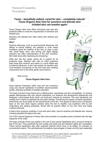 Natural Cosmetics
   Newsletter

       Faces – beautifully radiant, cared for skin – completely natural!
          Faces Organic Aloe Vera for sensitive and delicate skin
                      Irritated skin can breathe again!

Faces Organic Aloe Vera offers anti-stress care with skin
protection effect to meet the requirements of sensitive and
delicate skin.
Sensitive and delicate skin often reacts with redness and
irritation.
Why?
External influences, such as environmental influences, the
effects of central heating, dirt particles or inner stress
conditions upset the balance of the skin as does a poor
diet. Small leaky veins, skin itching and slight allergic
reactions are often characteristics of this skin condition.
Skin feels tense after cleansing and showering.
What skin like this needs, above all, is support for its
protective layer. Resilient skin with an intact protective
layer loses less moisture and reacts in a more stable way
to external influences. A skin care system for sensitive skin
must therefore incorporate on the one hand skin soothing
components and on the other gentle care products.


           With its new
                       Faces Organic Aloe Vera


lavera Natural Cosmetics offers care and skin protection
using only natural ingredients of certified natural-cosmetic
quality, whenever possible of certified cultivation.
The basis of lavera Faces facial care is effectiveness, naturalness and skin compatibility. To achieve
greater effectiveness with only natural ingredients, our research and development department has
designed a plant-based fluids which are produced uniquely by laverana. The new ingredients are
created from a blend of selected oils and plant extracts. Combining the powers of these ingredients,
these fluids can focus better on the requirements of the skin. The special oil blend forms a protective
layer on the skin while organic extracts allow the skin to breathe: sea buckthorn with its skin
invigorating and healing properties, fennel with its positive effect on the skin flora and highly
nutritious almonds.
A total of four products, perfectly in tune with each other, care for sensitive and delicate skin, leaving
it looking beautiful throughout the year.
The 100% natural fragrance of Faces Aloe Vera consists of a powdery scent combined with the light
fragrance of the violet.
The basic principle of this care system is the use of only natural ingredients with a structure similar to
that of the skin. They penetrate the skin quickly and easily and are therefore highly skin compatible.
These natural ingredients also offer essential vitamins which have to be added, for example, to
conventional creams. The well-balanced formulations (percentages of water and fat) were especially


   For more information please contact laverana PR department. Yours, Sabine Kästner, responsible for PR
   Address: laverana GmbH, Am Weingarten 4, D-30974 Wennigsen HRB 101818, AG Wennigsen
   Contact: Public Relations +49-5103-939125, Fax: +49-5103-9391942, presse@lavera.de
 