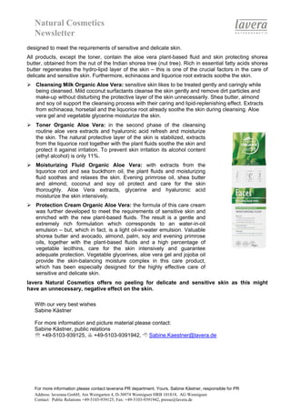 Natural Cosmetics
   Newsletter
designed to meet the requirements of sensitive and delicate skin.
All products, except the toner, contain the aloe vera plant-based fluid and skin protecting shorea
butter, obtained from the nut of the Indian shorea tree (nut tree). Rich in essential fatty acids shorea
butter regenerates the hydro-lipid layer of the skin – this is one of the crucial factors in the care of
delicate and sensitive skin. Furthermore, echinacea and liquorice root extracts soothe the skin.
   Cleansing Milk Organic Aloe Vera: sensitive skin likes to be treated gently and caringly while
   being cleansed. Mild coconut surfactants cleanse the skin gently and remove dirt particles and
   make-up without disturbing the protective layer of the skin unnecessarily. Shea butter, almond
   and soy oil support the cleansing process with their caring and lipid-replenishing effect. Extracts
   from echinacea, horsetail and the liquorice root already soothe the skin during cleansing. Aloe
   vera gel and vegetable glycerine moisturize the skin.
   Toner Organic Aloe Vera: in the second phase of the cleansing
   routine aloe vera extracts and hyaluronic acid refresh and moisturize
   the skin. The natural protective layer of the skin is stabilized, extracts
   from the liquorice root together with the plant fluids soothe the skin and
   protect it against irritation. To prevent skin irritation its alcohol content
   (ethyl alcohol) is only 11%.
   Moisturizing Fluid Organic Aloe Vera: with extracts from the
   liquorice root and sea buckthorn oil, the plant fluids and moisturizing
   fluid soothes and relaxes the skin. Evening primrose oil, shea butter
   and almond, coconut and soy oil protect and care for the skin
   thoroughly. Aloe Vera extracts, glycerine and hyaluronic acid
   moisturize the skin intensively.
   Protection Cream Organic Aloe Vera: the formula of this care cream
   was further developed to meet the requirements of sensitive skin and
   enriched with the new plant-based fluids. The result is a gentle and
   extremely rich formulation which corresponds to an water-in-oil
   emulsion – but, which in fact, is a light oil-in-water emulsion. Valuable
   shorea butter and avocado, almond, palm, soy and evening primrose
   oils, together with the plant-based fluids and a high percentage of
   vegetable lecithins, care for the skin intensively and guarantee
   adequate protection. Vegetable glycerines, aloe vera gel and jojoba oil
   provide the skin-balancing moisture complex in this care product,
   which has been especially designed for the highly effective care of
   sensitive and delicate skin.
lavera Natural Cosmetics offers no peeling for delicate and sensitive skin as this might
have an unnecessary, negative effect on the skin.

   With our very best wishes
   Sabine Kästner

   For more information and picture material please contact:
   Sabine Kästner, public relations
   ℡ +49-5103-939125, +49-5103-9391942,           Sabine.Kaestner@lavera.de




   For more information please contact laverana PR department. Yours, Sabine Kästner, responsible for PR
   Address: laverana GmbH, Am Weingarten 4, D-30974 Wennigsen HRB 101818, AG Wennigsen
   Contact: Public Relations +49-5103-939125, Fax: +49-5103-9391942, presse@lavera.de
 