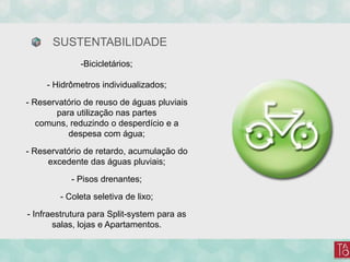 SUSTENTABILIDADE
-Bicicletários;
- Hidrômetros individualizados;
- Reservatório de reuso de águas pluviais
para utilização nas partes
comuns, reduzindo o desperdício e a
despesa com água;
- Reservatório de retardo, acumulação do
excedente das águas pluviais;
- Pisos drenantes;
- Coleta seletiva de lixo;
- Infraestrutura para Split-system para as
salas, lojas e Apartamentos.
 