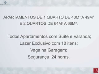 APARTAMENTOS DE 1 QUARTO DE 40M² A 49M²
E 2 QUARTOS DE 64M² A 66M².
Todos Apartamentos com Suíte e Varanda;
Lazer Exclusivo com 18 itens;
Vaga na Garagem;
Segurança 24 horas.
 