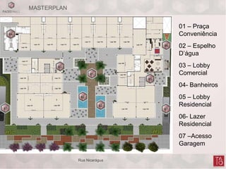 MASTERPLAN
02
04
03
01
02
05
06
07 07
01 – Praça
Conveniência
02 – Espelho
D’água
03 – Lobby
Comercial
04- Banheiros
05 – Lobby
Residencial
06- Lazer
Residencial
07 –Acesso
Garagem
Rua Nicarágua
 