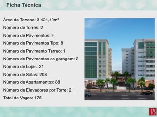 Ficha Técnica
Área do Terreno: 3.421,49m²
Número de Torres: 2
Número de Pavimentos: 9
Número de Pavimentos Tipo: 8
Número de Pavimento Térreo: 1
Número de Pavimentos de garagem: 2
Número de Lojas: 21
Número de Salas: 208
Número de Apartamentos: 88
Número de Elevadores por Torre: 2
Total de Vagas: 175
 
