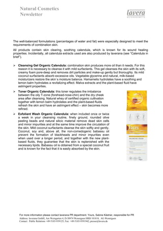 Natural Cosmetics
     Newsletter




The well-balanced formulations (percentages of water and fat) were especially designed to meet the
requirements of combination skin.
All products contain skin clearing, soothing calendula, which is known for its wound healing
properties. Incidentally, all calendula extracts used are also produced by laverana (see “Calendula in
brief”).

   Cleansing Gel Organic Calendula: combination skin produces more oil than it needs. For this
   reason it is necessary to cleanse it with mild surfactants. This gel cleanses the skin with its soft,
   creamy foam pore-deep and removes dirt particles and make-up gently but thoroughly. Its mild
   coconut surfactants absorb excessive oils. Vegetable glycerine and natural, milk-based
   moisturizers restore the skin`s moisture balance. Hamamelis hydrolates have a soothing and
   lemon balm hydrolates a revitalizing effect. Malva extracts and the plant-based fluid have
   astringent properties.
   Toner Organic Calendula: this toner regulates the imbalance
   between the oily T-zone (forehead-nose-chin) and the dry cheek
   area after cleansing. Natural whey of certified organic cultivation
   together with lemon balm hydrolates and the plant-based fluids
   refresh the skin and have an astringent effect – skin becomes more
   refined.
   Exfoliant Wash Organic Calendula: when included once or twice
   a week in your cleansing routine, finely ground, rounded olive
   peeling beads and natural silicic material remove dead skin cells
   and minor impurities and at the same time improve the circulation of
   the skin. Mild coconut surfactants cleanse the skin softly and gently.
   Coconut, soy and, above all, the non-comedogenic babassu oil
   prevent the formation of blackheads and minor impurities even
   when used over a longer period, and together with the new plant-
   based fluids, they guarantee that the skin is replenished with the
   necessary lipids. Babassu oil is obtained from a special coconut fruit
   and is known for the fact that it is easily absorbed by the skin.




    For more information please contact laverana PR department. Yours, Sabine Kästner, responsible for PR
    Address: laverana GmbH, Am Weingarten 4, D-30974 Wennigsen HRB 101818, AG Wennigsen
    Contact: Public Relations +49-5103-939125, Fax: +49-5103-9391942, presse@lavera.de
 