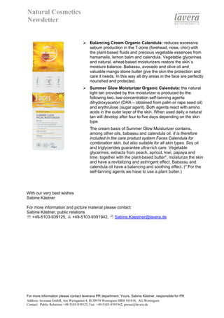 Natural Cosmetics
Newsletter


                                        Balancing Cream Organic Calendula: reduces excessive
                                        sebum production in the T-zone (forehead, nose, chin) with
                                        the plant-based fluids and precious vegetable essences from
                                        hamamelis, lemon balm and calendula. Vegetable glycerines
                                        and natural, wheat-based moisturizers restore the skin`s
                                        moisture balance. Babassu, avocado and olive oil and
                                        valuable mango stone butter give the skin the protection and
                                        care it needs. In this way all dry areas in the face are perfectly
                                        nourished and protected.
                                        Summer Glow Moisturizer Organic Calendula: the natural
                                        light tan provided by this moisturizer is produced by the
                                        following two, low-concentration self-tanning agents
                                        dihydroxyaceton (DHA – obtained from palm or rape seed oil)
                                        and erythrulose (sugar agent). Both agents react with amino
                                        acids in the outer layer of the skin. When used daily a natural
                                        tan will develop after four to five days depending on the skin
                                        type.
                                        The cream basis of Summer Glow Moisturizer contains,
                                        among other oils, babassu and calendula oil. It is therefore
                                        included in the care product system Faces Calendula for
                                        combination skin, but also suitable for all skin types. Soy oil
                                        and triglycerides guarantee ultra-rich care. Vegetable
                                        glycerines, extracts from peach, apricot, kiwi, papaya and
                                        lime, together with the plant-based butter*, moisturize the skin
                                        and have a revitalizing and astringent effect. Babassu and
                                        calendula oil have a balancing and soothing effect. (*:For the
                                        self-tanning agents we have to use a plant butter.)




With our very best wishes
Sabine Kästner

For more information and picture material please contact:
Sabine Kästner, public relations
℡ +49-5103-939125, +49-5103-9391942,           Sabine.Kaestner@lavera.de




For more information please contact laverana PR department. Yours, Sabine Kästner, responsible for PR
Address: laverana GmbH, Am Weingarten 4, D-30974 Wennigsen HRB 101818, AG Wennigsen
Contact: Public Relations +49-5103-939125, Fax: +49-5103-9391942, presse@lavera.de
 