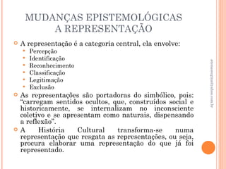 MUDANÇAS EPISTEMOLÓGICAS
         A REPRESENTAÇÃO
   A representação é a categoria central, ela envolve:
       Percepção
       Identificação




                                                            atenasregina@yahoo.com.br
       Reconhecimento
       Classificação
       Legitimação
       Exclusão
   As representações são portadoras do simbólico, pois:
    “carregam sentidos ocultos, que, construídos social e
    historicamente, se internalizam no inconsciente
    coletivo e se apresentam como naturais, dispensando
    a reflexão”.
   A     História    Cultural   transforma-se     numa
    representação que resgata as representações, ou seja,
    procura elaborar uma representação do que já foi
    representado.
 