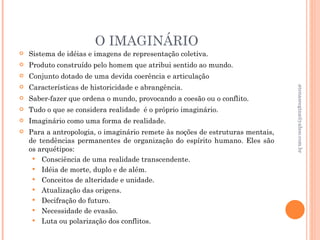 O IMAGINÁRIO
   Sistema de idéias e imagens de representação coletiva.
   Produto construído pelo homem que atribui sentido ao mundo.
   Conjunto dotado de uma devida coerência e articulação
   Características de historicidade e abrangência.




                                                                                atenasregina@yahoo.com.br
   Saber-fazer que ordena o mundo, provocando a coesão ou o conflito.
   Tudo o que se considera realidade é o próprio imaginário.
   Imaginário como uma forma de realidade.
   Para a antropologia, o imaginário remete às noções de estruturas mentais,
    de tendências permanentes de organização do espírito humano. Eles são
    os arquétipos:
      Consciência de uma realidade transcendente.
      Idéia de morte, duplo e de além.
      Conceitos de alteridade e unidade.
      Atualização das origens.
      Decifração do futuro.
      Necessidade de evasão.
      Luta ou polarização dos conflitos.
 