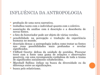 INFLUÊNCIA DA ANTROPOLOGIA

   produção de uma nova narrativa.
   trabalhos tanto com o individual quanto com o coletivo.




                                                                   atenasregina@yahoo.com.br
   associação da análise com à descrição e a descoberta de
    novas fontes.
   o fato do historiador pode ser objeto de várias versões.
   sensibilidade na percepção e tradução da experiência
    humana no mundo.
   descrição densa: a antropologia indica como tratar as fontes
    nas suas possibilidades mais profundas e revelar
    significados.
   Clifford Geertz: defesa da unidade de sentidos. Procurar
    tecer com a fonte uma gama de relações e observações
    possíveis, em uma recomposição cuidadosa de toda a trama
    de significados socialmente estabelecidos.
   Marshall Sallins: ênfase na busca da diversidade ou da
    diferença entre as significações.
   busca pelo relativismo.
 