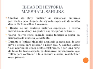 ILHAS DE HISTÓRIA
              MARSHALL SAHLINS
   Objetivo da obra: analisar as mudanças culturais
    provocadas pela chegada da segunda expedição do capitão
    James Cook nas ilhas havaianas.




                                                                 atenasregina@yahoo.com.br
     Dentro de um contexto histórico específico, o evento
    introduz a mudança na prática das categorias culturais.
   Teoria nativa: reino sagrado sendo fundado a partir da
    usurpação da dinastia já existente.
   Durante o festival Makahiki acontecia a passagem do ano
    novo e servia para reforçar o poder real. O capitão James
    Cook aportou na época destas celebrações, e por uma série
    de fatos foi transformado no deus-rival personificado, que
    voltou para continuar a luta cósmica e assim, restabelecer
    o seu poderio.
 