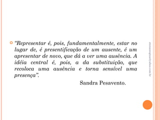    “Representar é, pois, fundamentalmente, estar no




                                                       atenasregina@yahoo.com.br
    lugar de, é presentificação de um ausente, é um
    apresentar de novo, que dá a ver uma ausência. A
    idéia central é, pois, a da substituição, que
    recoloca uma ausência e torna sensível uma
    presença”.
                               Sandra Pesavento.
 