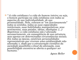    “ A vida cotidiana é a vida do homem inteiro; ou seja,
    o homem participa na vida cotidiana com todos os
    aspectos de sua individualidade, de sua
    personalidade. Nela, colocam-se “em funcionamento”




                                                             atenasregina@yahoo.com.br
    todos os sentidos, todas as suas capacidades
    intelectuais, suas habilidades manipulativas, seus
    sentimentos, suas paixões, idéias, ideologias .(...)
    Repetimos: a vida cotidiana não é alienada
    necessariamente, em conseqüência de sua estrutura,
    mas apenas em determinadas circunstâncias sociais.
    Em todas as épocas, existiram personalidades
    representativas que viveram uma cotidianidade não-
    alienada; e, dado que a estruturação científica da
    sociedade possibilita o final da alienação, essa
    possibilidade encontra-se aberta a qualquer ser
    humano.”
                                           Agnes Heller
 