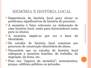 MEMÓRIA E HISTÓRIA LOCAL
 Importância da história local para situar os
  problemas significativos da história do presente.
 A memória é fator relevante na elaboração de




                                                      atenasregina@yahoo.com.br
  uma história local, tanto para historiadores como
  para os alunos.
A    memória impõe-se por ser a base da
  identidade.
 Os estudos de história local remetem aos
  processos de construção identitária do aluno.
 Necessário que os estudos de história local
  enfoquem a memória familiar, do trabalho, da
  migração, da festa, etc.
 Foco nos “lugares da memória”: monumentos,
  praças, edifícios públicos ou privados.
 