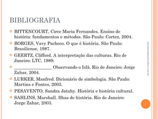 BIBLIOGRAFIA
   BITTENCOURT, Circe Maria Fernandes. Ensino de
    história: fundamentos e métodos. São Paulo: Cortez, 2004.
   BORGES, Vavy Pacheco. O que é história. São Paulo:




                                                                 atenasregina@yahoo.com.br
    Brasiliense, 1987.
   GEERTZ, Clifford. A interpretação das culturas. Rio de
    Janeiro: LTC, 1989.
   _________________ Observando o Islã. Rio de Janeiro: Jorge
    Zahar, 2004.
   LURKER, Manfred. Dicionário de simbologia. São Paulo:
    Martins e Fontes, 2003.
   PESAVENTO, Sandra Jatahy. História e história cultural.
   SAHLINS, Marshall. Ilhas de história. Rio de Janeiro:
    Jorge Zahar, 2003.
 