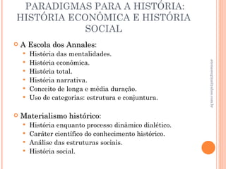 PARADIGMAS PARA A HISTÓRIA:
HISTÓRIA ECONÔMICA E HISTÓRIA
            SOCIAL
   A Escola dos Annales:
                 Annales
       História das mentalidades.
        História econômica.




                                                       atenasregina@yahoo.com.br
    
       História total.
       História narrativa.
       Conceito de longa e média duração.
       Uso de categorias: estrutura e conjuntura.

   Materialismo histórico:
                 histórico
     História enquanto processo dinâmico dialético.
     Caráter científico do conhecimento histórico.
     Análise das estruturas sociais.
     História social.
 