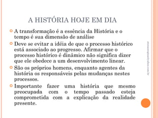 A HISTÓRIA HOJE EM DIA
 A transformação é a essência da História e o
  tempo é sua dimensão de análise
 Deve se evitar a idéia de que o processo histórico




                                                       atenasregina@yahoo.com.br
  está associado ao progresso. Afirmar que o
  processo histórico é dinâmico não significa dizer
  que ele obedece a um desenvolvimento linear.
 São os próprios homens, enquanto agentes da
  história os responsáveis pelas mudanças nestes
  processos.
 Importante fazer uma história que mesmo
  preocupada com o tempo passado esteja
  comprometida com a explicação da realidade
  presente.
 