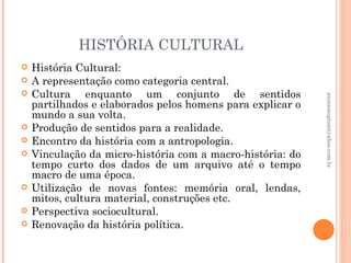 HISTÓRIA CULTURAL
   História Cultural:
   A representação como categoria central.
   Cultura enquanto um conjunto de sentidos




                                                            atenasregina@yahoo.com.br
    partilhados e elaborados pelos homens para explicar o
    mundo a sua volta.
   Produção de sentidos para a realidade.
   Encontro da história com a antropologia.
   Vinculação da micro-história com a macro-história: do
    tempo curto dos dados de um arquivo até o tempo
    macro de uma época.
   Utilização de novas fontes: memória oral, lendas,
    mitos, cultura material, construções etc.
   Perspectiva sociocultural.
   Renovação da história política.
 