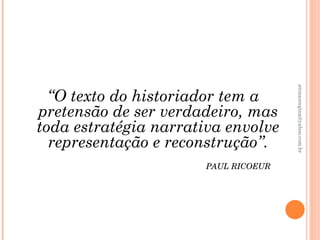 atenasregina@yahoo.com.br
  “O texto do historiador tem a
pretensão de ser verdadeiro, mas
toda estratégia narrativa envolve
  representação e reconstrução”.
                       PAUL RICOEUR
 