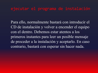 ejecutar el programa de instalación
Para ello, normalmente bastará con introducir el
CD de instalación y volver a encender el equipo
con el dentro. Debemos estar atentos a los
primeros instantes para leer un posible mensaje
de proceder a la instalación y aceptarlo. En caso
contrario, bastará con esperar sin hacer nada.
 