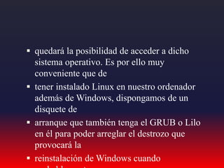  quedará la posibilidad de acceder a dicho
sistema operativo. Es por ello muy
conveniente que de
 tener instalado Linux en nuestro ordenador
además de Windows, dispongamos de un
disquete de
 arranque que también tenga el GRUB o Lilo
en él para poder arreglar el destrozo que
provocará la
 reinstalación de Windows cuando
 