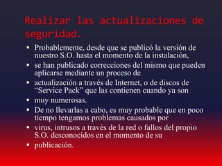 Realizar las actualizaciones de
seguridad.
 Probablemente, desde que se publicó la versión de
nuestro S.O. hasta el momento de la instalación,
 se han publicado correcciones del mismo que pueden
aplicarse mediante un proceso de
 actualización a través de Internet, o de discos de
“Service Pack” que las contienen cuando ya son
 muy numerosas.
 De no llevarlas a cabo, es muy probable que en poco
tiempo tengamos problemas causados por
 virus, intrusos a través de la red o fallos del propio
S.O. desconocidos en el momento de su
 publicación.
 