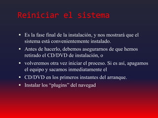 Reiniciar el sistema
 Es la fase final de la instalación, y nos mostrará que el
sistema está convenientemente instalado.
 Antes de hacerlo, debemos asegurarnos de que hemos
retirado el CD/DVD de instalación, o
 volveremos otra vez iniciar el proceso. Si es así, apagamos
el equipo y sacamos inmediatamente el
 CD/DVD en los primeros instantes del arranque.
 Instalar los “plugins” del navegad
 