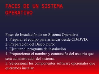 FACES DE UN SISTEMA
OPERATIVO
Fases de Instalación de un Sistema Operativo
1. Preparar el equipo para arrancar desde CD/DVD.
2. Preparación del Disco Duro:
3. Ejecutar el programa de instalación
4. Proporcionar el nombre y contraseña del usuario que
será administrador del sistema.
5. Seleccionar los componentes software opcionales que
queremos instalar.
 