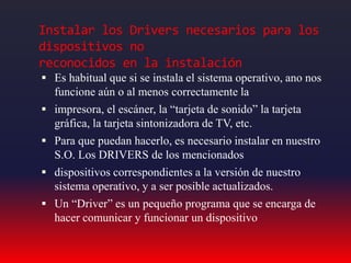 Instalar los Drivers necesarios para los
dispositivos no
reconocidos en la instalación
 Es habitual que si se instala el sistema operativo, ano nos
funcione aún o al menos correctamente la
 impresora, el escáner, la “tarjeta de sonido” la tarjeta
gráfica, la tarjeta sintonizadora de TV, etc.
 Para que puedan hacerlo, es necesario instalar en nuestro
S.O. Los DRIVERS de los mencionados
 dispositivos correspondientes a la versión de nuestro
sistema operativo, y a ser posible actualizados.
 Un “Driver” es un pequeño programa que se encarga de
hacer comunicar y funcionar un dispositivo
 