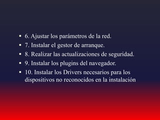  6. Ajustar los parámetros de la red.
 7. Instalar el gestor de arranque.
 8. Realizar las actualizaciones de seguridad.
 9. Instalar los plugins del navegador.
 10. Instalar los Drivers necesarios para los
dispositivos no reconocidos en la instalación
 