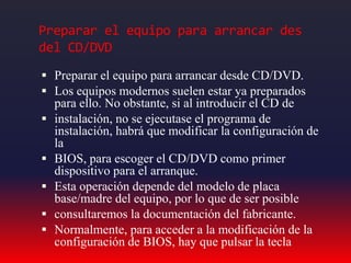 Preparar el equipo para arrancar des
del CD/DVD
 Preparar el equipo para arrancar desde CD/DVD.
 Los equipos modernos suelen estar ya preparados
para ello. No obstante, si al introducir el CD de
 instalación, no se ejecutase el programa de
instalación, habrá que modificar la configuración de
la
 BIOS, para escoger el CD/DVD como primer
dispositivo para el arranque.
 Esta operación depende del modelo de placa
base/madre del equipo, por lo que de ser posible
 consultaremos la documentación del fabricante.
 Normalmente, para acceder a la modificación de la
configuración de BIOS, hay que pulsar la tecla
 
