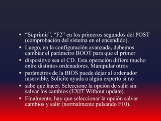  “Suprimir”, “F2” en los primeros segundos del POST
(comprobación del sistema en el encendido).
 Luego, en la configuración avanzada, debemos
cambiar el parámetro BOOT para que el primer
 dispositivo sea el CD. Esta operación difiere mucho
entre distintos ordenadores. Manipular otros
 parámetros de la BIOS puede dejar al ordenador
inservible. Solicite ayuda a algún experto si no
 sabe qué hacer. Seleccione la opción de salir sin
salvar los cambios (EXIT Without update).
 Finalmente, hay que seleccionar la opción salvar
cambios y salir (normalmente pulsando F10).
 