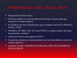 Preparación del disco duro
 Preparación del Disco Duro:
 Esta fase consiste en crear las particiones del tipo necesario para que
nuestro S.O. Pueda instalarse.
 En Windows los tipos de particiones que se emplean son FAT32 (Windows
95/98) y NTFS
 (Windows NT/2000 y XP). En Linux/UNIX, se aceptan muchos más tipos
de particiones, siendo el
 sistema de ficheros más popular el EXT3.
 Si queremos instalar un sistemas operativo en un disco donde ya haya otro
sistema operativo
 instalado, ES MUY IMPORTANTE HACER COPIA DE SEGURIDAD
DE LOS DATOS
 