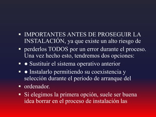  IMPORTANTES ANTES DE PROSEGUIR LA
INSTALACIÓN, ya que existe un alto riesgo de
 perderlos TODOS por un error durante el proceso.
Una vez hecho esto, tendremos dos opciones:
 ● Sustituir el sistema operativo anterior
 ● Instalarlo permitiendo su coexistencia y
selección durante el periodo de arranque del
 ordenador.
 Si elegimos la primera opción, suele ser buena
idea borrar en el proceso de instalación las
 