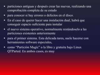  particiones antiguas y después crear las nuevas, realizando una
comprobación completa de su estado
 para conocer si hay errores o defectos en el disco.
 En el caso de querer hacer una instalación dual, habrá que
conseguir espacio suficiente para instalar
 el nuevo sistema operativo, normalmente restándoselo a las
particiones existentes anteriormente
 para el primer sistema. Esta delicada tarea, suele hacerse con
herramientas software especiales,
 como “Partición Magic” o la libre y gratuita bajo Linux
QTParted. En ambos casos, es muy
 