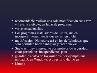  recomendable realizar una sola modificación cada vez
y llevarla a efecto, en lugar de programar
 varias encadenadas.
 Los programas instaladores de Linux, suelen
incorporar herramientas que permiten dicha
 modificación. No ocurre así en los de Windows, que
solo permiten borrar antiguas y crear nuevas.
 Suele ser muy interesante por motivos de seguridad,
crear particiones independientes para
 guardar los datos de los usuarios (por ejemplo una
unidad D: en Windows, o directorio /home en
 Linux)
 