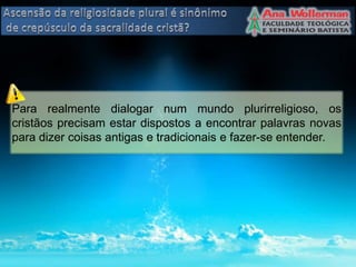 Para realmente dialogar num mundo plurirreligioso, os
cristãos precisam estar dispostos a encontrar palavras novas
para dizer coisas antigas e tradicionais e fazer-se entender.
 
