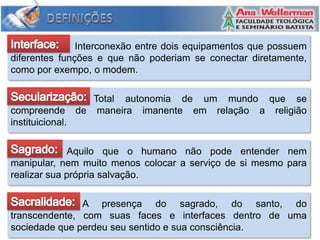 Interconexão entre dois equipamentos que possuem
diferentes funções e que não poderiam se conectar diretamente,
como por exempo, o modem.

                     Total autonomia de um mundo que se
compreende        de maneira imanente em relação a religião
instituicional.

             Aquilo que o humano não pode entender nem
manipular, nem muito menos colocar a serviço de si mesmo para
realizar sua própria salvação.

               A presença do sagrado, do santo, do
transcendente, com suas faces e interfaces dentro de uma
sociedade que perdeu seu sentido e sua consciência.
 