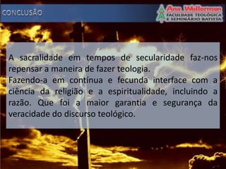 A sacralidade em tempos de secularidade faz-nos
repensar a maneira de fazer teologia.
Fazendo-a em contínua e fecunda interface com a
ciência da religião e a espiritualidade, incluindo a
razão. Que foi a maior garantia e segurança da
veracidade do discurso teológico.
 